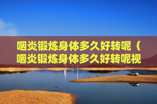 咽炎锻炼身体多久好转呢（咽炎锻炼身体多久好转呢视频）