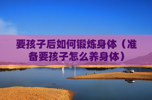 要孩子后如何锻炼身体（准备要孩子怎么养身体）
