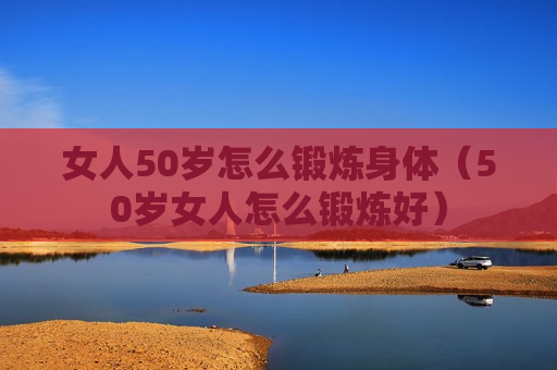 女人50岁怎么锻炼身体（50岁女人怎么锻炼好）