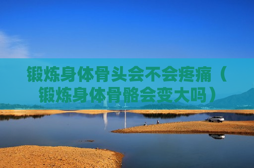 锻炼身体骨头会不会疼痛（锻炼身体骨骼会变大吗）