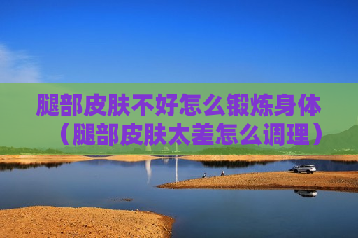 腿部皮肤不好怎么锻炼身体（腿部皮肤太差怎么调理）