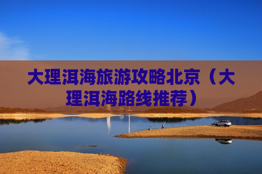 大理洱海旅游攻略北京（大理洱海路线推荐）