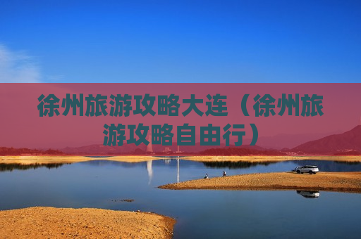 徐州旅游攻略大连（徐州旅游攻略自由行）