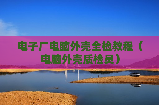 电子厂电脑外壳全检教程（电脑外壳质检员）