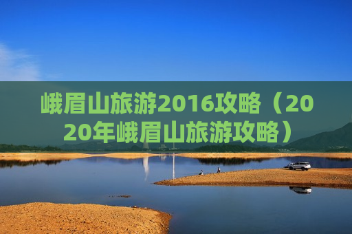 峨眉山旅游2016攻略（2020年峨眉山旅游攻略）