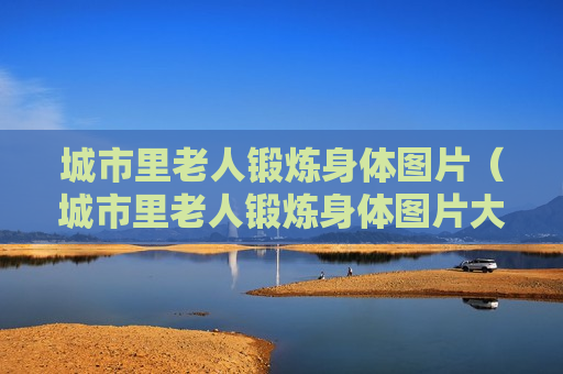 城市里老人锻炼身体图片（城市里老人锻炼身体图片大全）