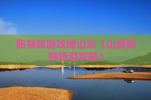 阳朔旅游攻略山东（山西阳朔旅游攻略）