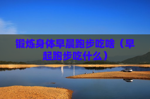 锻炼身体早晨跑步吃啥（早起跑步吃什么）