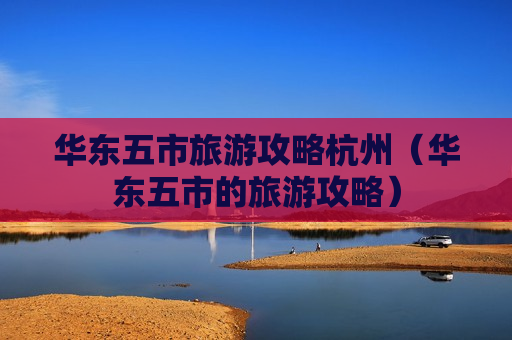 华东五市旅游攻略杭州（华东五市的旅游攻略）