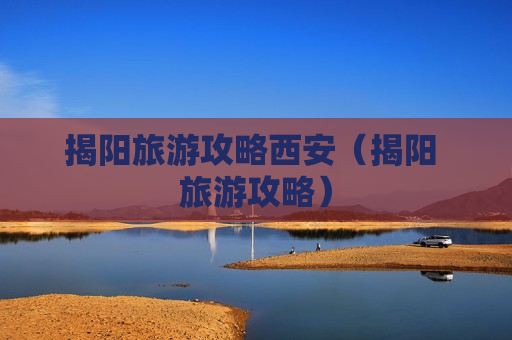 揭阳旅游攻略西安（揭阳 旅游攻略）