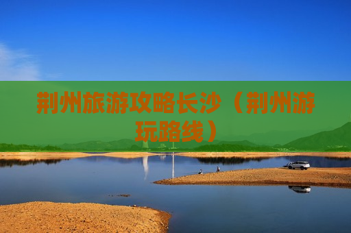 荆州旅游攻略长沙（荆州游玩路线）