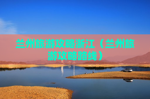 兰州旅游攻略浙江（兰州旅游攻略路线）