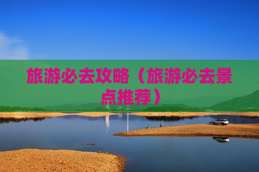 旅游必去攻略（旅游必去景点推荐）