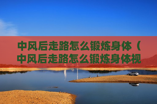 中风后走路怎么锻炼身体（中风后走路怎么锻炼身体视频）