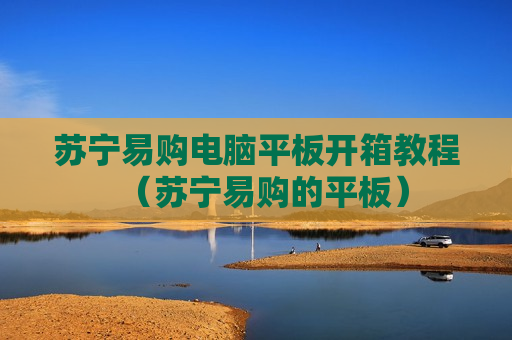 苏宁易购电脑平板开箱教程（苏宁易购的平板）