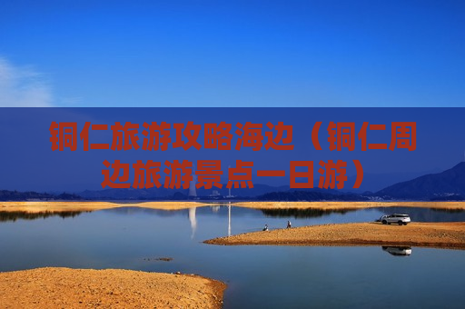 铜仁旅游攻略海边（铜仁周边旅游景点一日游）
