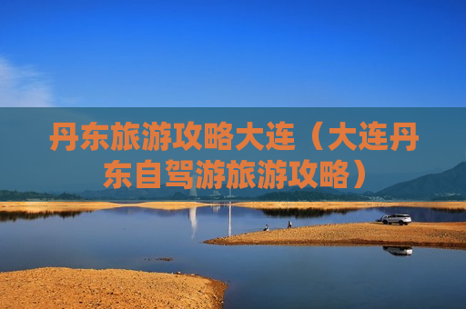 丹东旅游攻略大连（大连丹东自驾游旅游攻略）