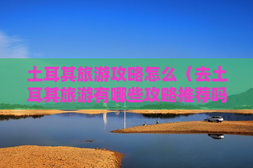土耳其旅游攻略怎么（去土耳其旅游有哪些攻略推荐吗?）