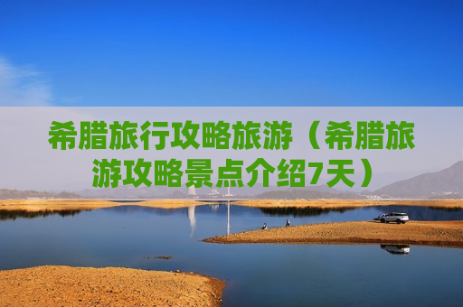 希腊旅行攻略旅游（希腊旅游攻略景点介绍7天）