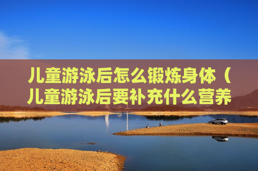 儿童游泳后怎么锻炼身体（儿童游泳后要补充什么营养）