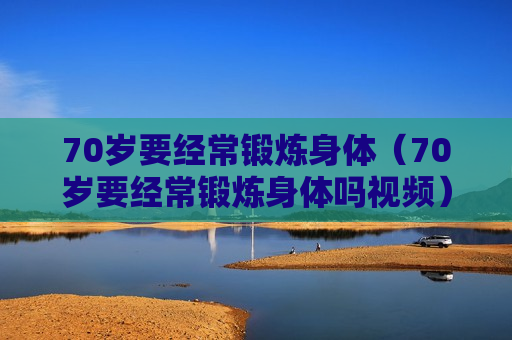 70岁要经常锻炼身体（70岁要经常锻炼身体吗视频）