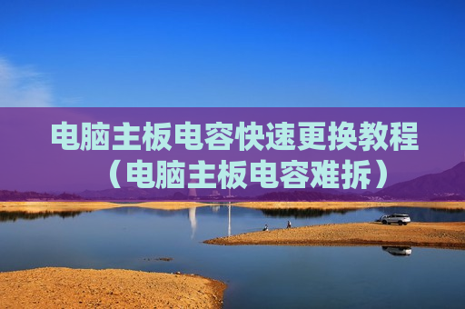 电脑主板电容快速更换教程（电脑主板电容难拆）