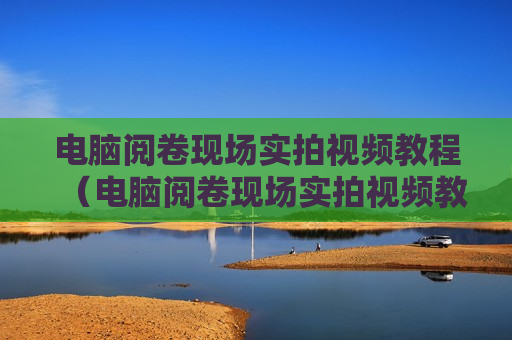 电脑阅卷现场实拍视频教程（电脑阅卷现场实拍视频教程图片）