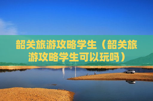 韶关旅游攻略学生（韶关旅游攻略学生可以玩吗）