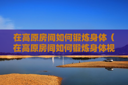 在高原房间如何锻炼身体（在高原房间如何锻炼身体视频）