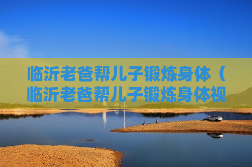 临沂老爸帮儿子锻炼身体（临沂老爸帮儿子锻炼身体视频）