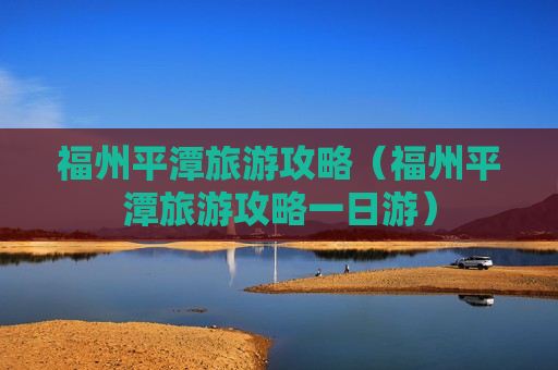 福州平潭旅游攻略（福州平潭旅游攻略一日游）