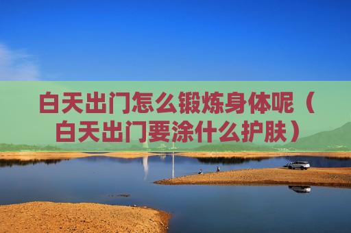 白天出门怎么锻炼身体呢（白天出门要涂什么护肤）