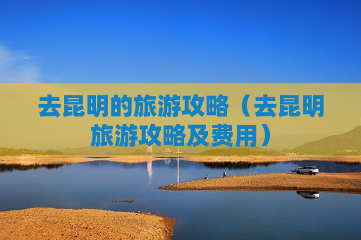 去昆明的旅游攻略（去昆明旅游攻略及费用）