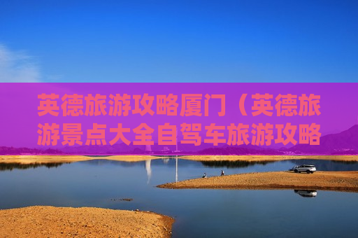 英德旅游攻略厦门（英德旅游景点大全自驾车旅游攻略）