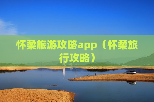 怀柔旅游攻略app（怀柔旅行攻略）