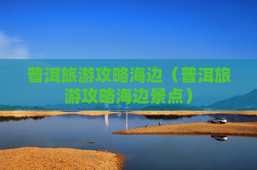 普洱旅游攻略海边（普洱旅游攻略海边景点）