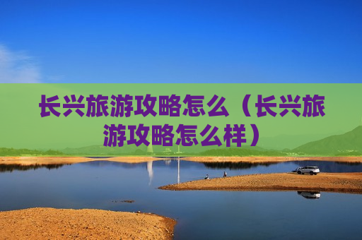长兴旅游攻略怎么（长兴旅游攻略怎么样）