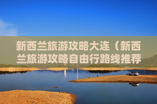 新西兰旅游攻略大连（新西兰旅游攻略自由行路线推荐）