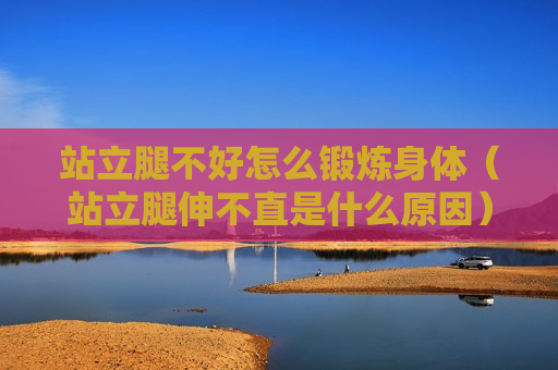 站立腿不好怎么锻炼身体（站立腿伸不直是什么原因）