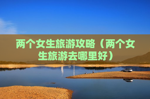 两个女生旅游攻略（两个女生旅游去哪里好）