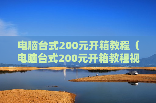 电脑台式200元开箱教程（电脑台式200元开箱教程视频）