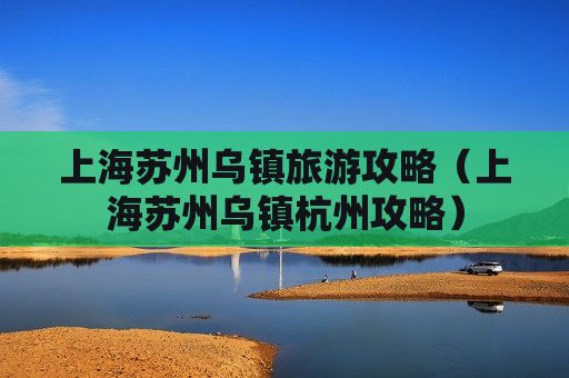 上海苏州乌镇旅游攻略（上海苏州乌镇杭州攻略）