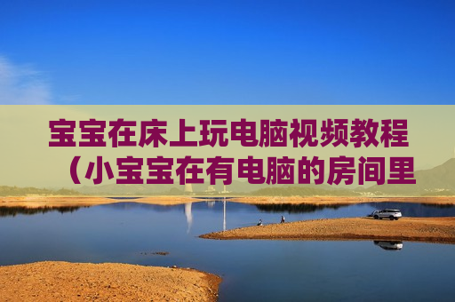宝宝在床上玩电脑视频教程（小宝宝在有电脑的房间里）