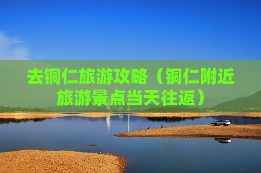去铜仁旅游攻略（铜仁附近旅游景点当天往返）