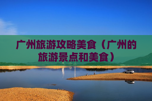 广州旅游攻略美食（广州的旅游景点和美食）
