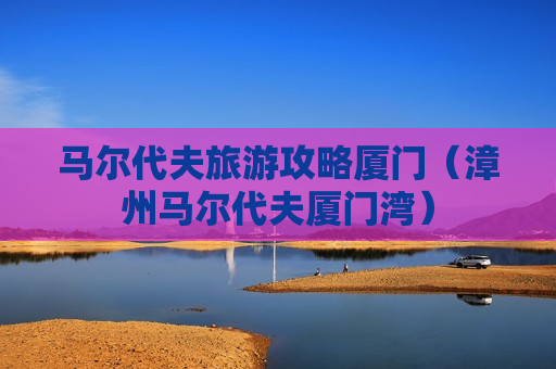 马尔代夫旅游攻略厦门（漳州马尔代夫厦门湾）