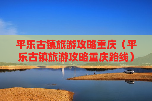 平乐古镇旅游攻略重庆（平乐古镇旅游攻略重庆路线）