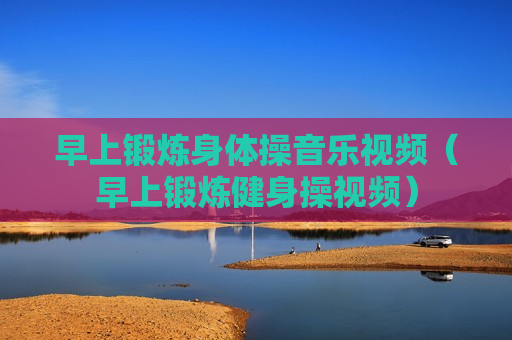 早上锻炼身体操音乐视频（早上锻炼健身操视频）