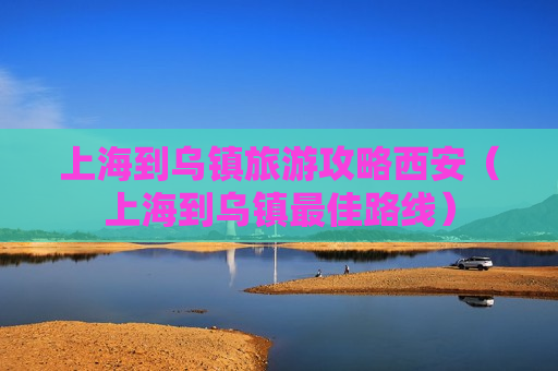 上海到乌镇旅游攻略西安（上海到乌镇最佳路线）