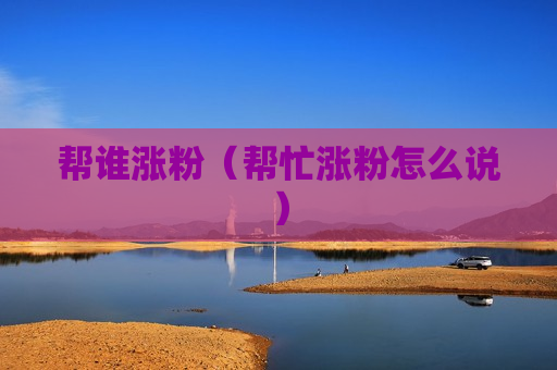 帮谁涨粉（帮忙涨粉怎么说）